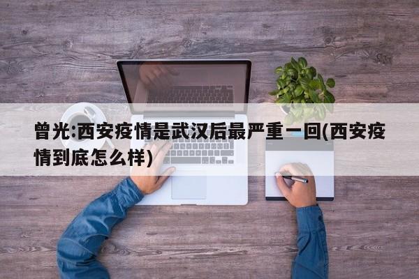 曾光:西安疫情是武汉后最严重一回(西安疫情到底怎么样)