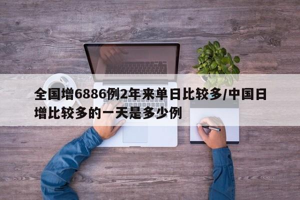全国增6886例2年来单日比较多/中国日增比较多的一天是多少例