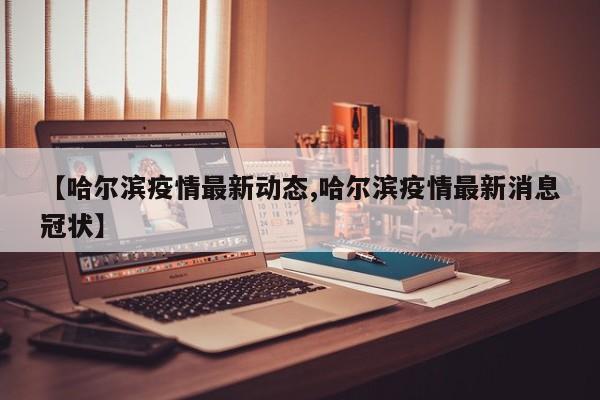 【哈尔滨疫情最新动态,哈尔滨疫情最新消息冠状】