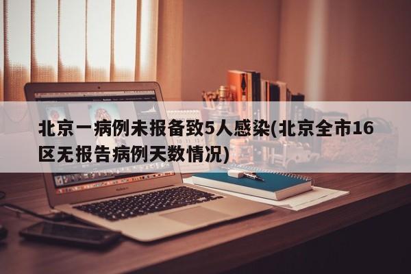北京一病例未报备致5人感染(北京全市16区无报告病例天数情况)