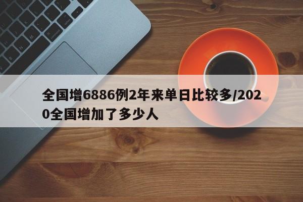 全国增6886例2年来单日比较多/2020全国增加了多少人