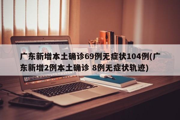 广东新增本土确诊69例无症状104例(广东新增2例本土确诊 8例无症状轨迹)