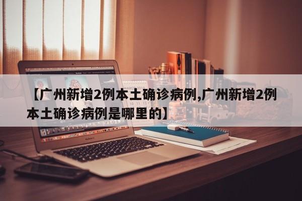 【广州新增2例本土确诊病例,广州新增2例本土确诊病例是哪里的】