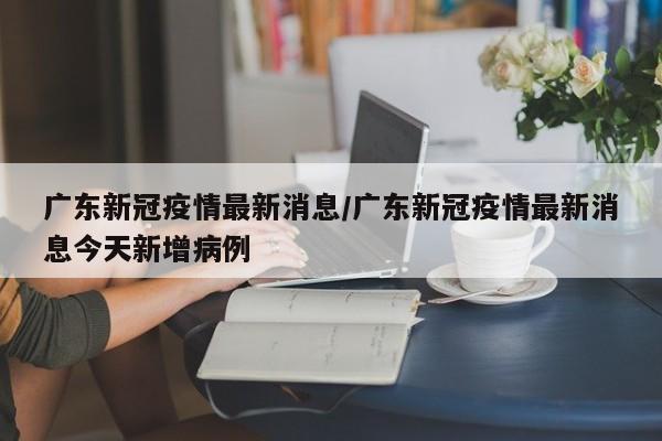 广东新冠疫情最新消息/广东新冠疫情最新消息今天新增病例