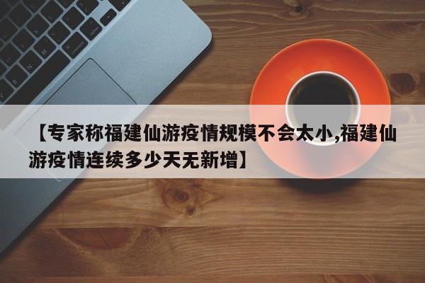 【专家称福建仙游疫情规模不会太小,福建仙游疫情连续多少天无新增】
