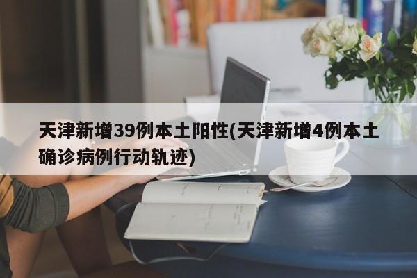 天津新增39例本土阳性(天津新增4例本土确诊病例行动轨迹)