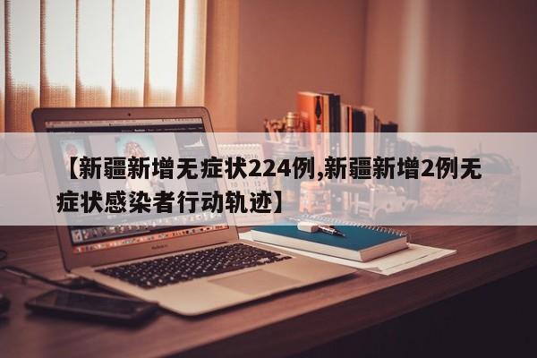 【新疆新增无症状224例,新疆新增2例无症状感染者行动轨迹】