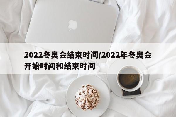 2022冬奥会结束时间/2022年冬奥会开始时间和结束时间