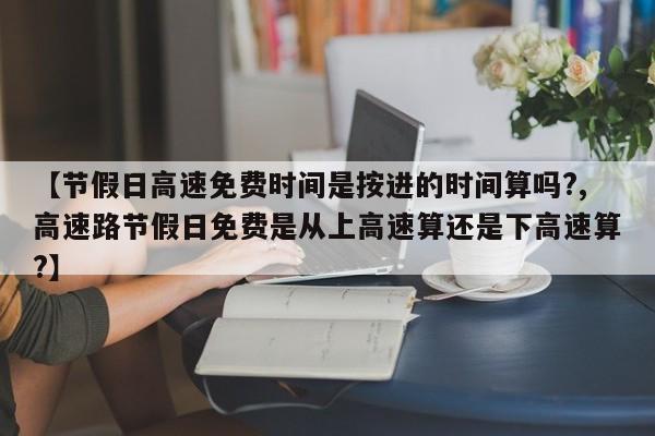【节假日高速免费时间是按进的时间算吗?,高速路节假日免费是从上高速算还是下高速算?】