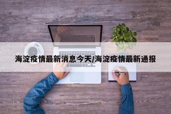 海淀疫情最新消息今天/海淀疫情最新通报