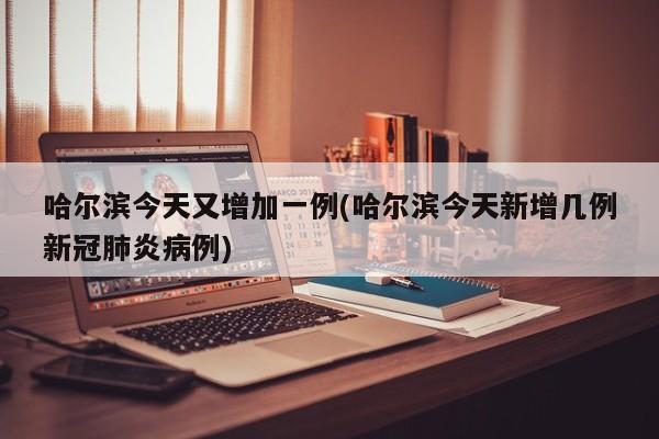 哈尔滨今天又增加一例(哈尔滨今天新增几例新冠肺炎病例)