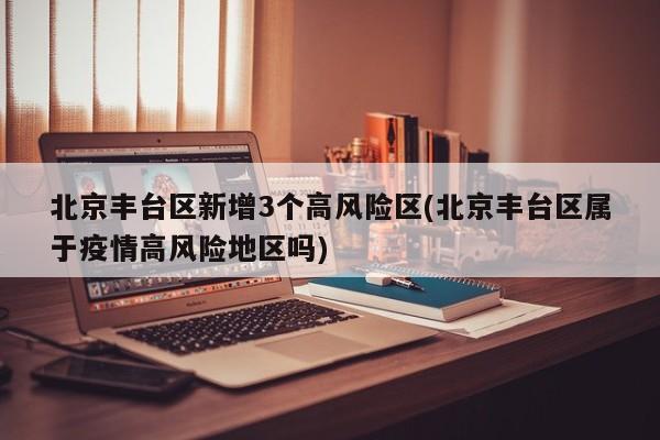 北京丰台区新增3个高风险区(北京丰台区属于疫情高风险地区吗)