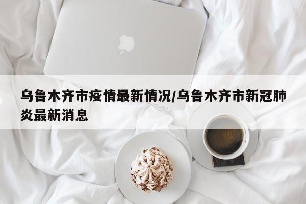 乌鲁木齐市疫情最新情况/乌鲁木齐市新冠肺炎最新消息