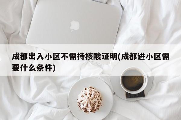 成都出入小区不需持核酸证明(成都进小区需要什么条件)