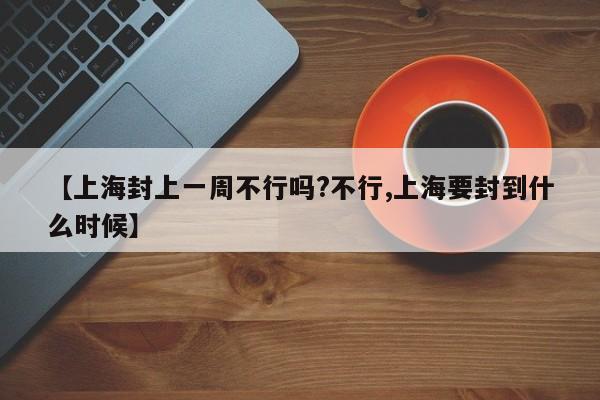 【上海封上一周不行吗?不行,上海要封到什么时候】