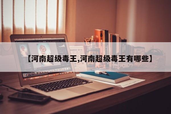 【河南超级毒王,河南超级毒王有哪些】