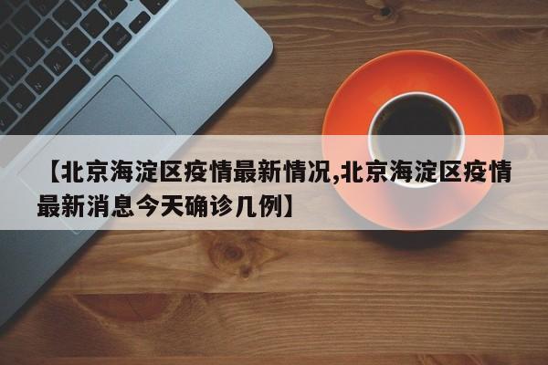 【北京海淀区疫情最新情况,北京海淀区疫情最新消息今天确诊几例】