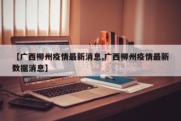 【广西柳州疫情最新消息,广西柳州疫情最新数据消息】