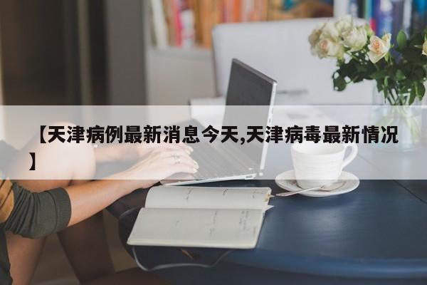 【天津病例最新消息今天,天津病毒最新情况】