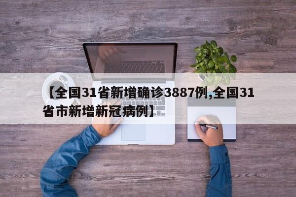 【全国31省新增确诊3887例,全国31省市新增新冠病例】