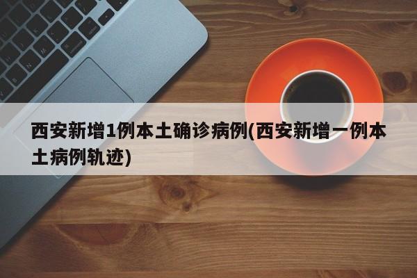 西安新增1例本土确诊病例(西安新增一例本土病例轨迹)