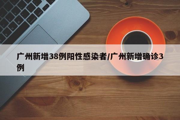 广州新增38例阳性感染者/广州新增确诊3例