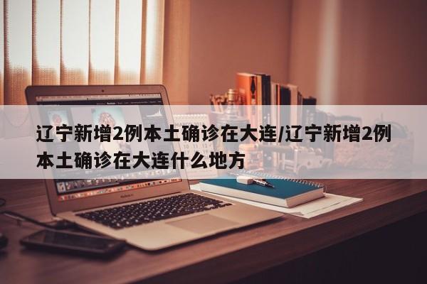 辽宁新增2例本土确诊在大连/辽宁新增2例本土确诊在大连什么地方