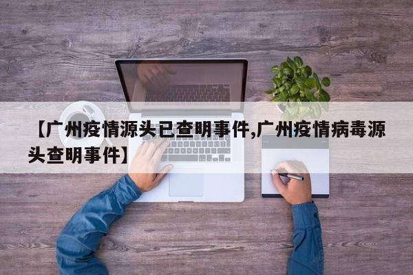 【广州疫情源头已查明事件,广州疫情病毒源头查明事件】