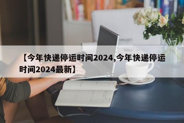【今年快递停运时间2024,今年快递停运时间2024最新】