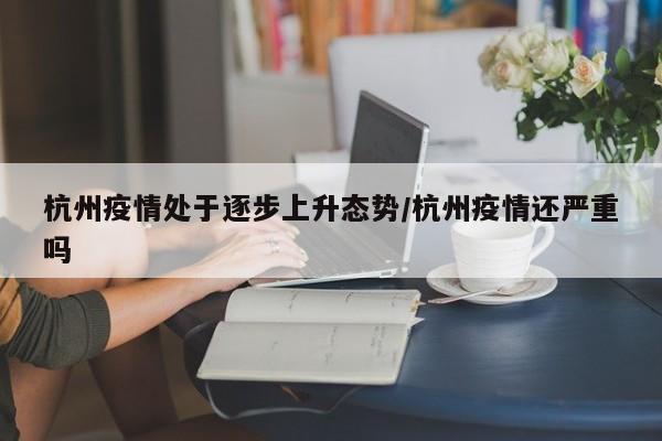 杭州疫情处于逐步上升态势/杭州疫情还严重吗