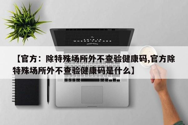 【官方：除特殊场所外不查验健康码,官方除特殊场所外不查验健康码是什么】