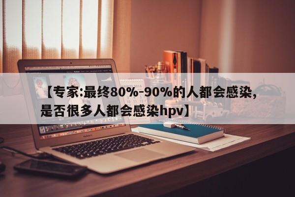 【专家:最终80%-90%的人都会感染,是否很多人都会感染hpv】