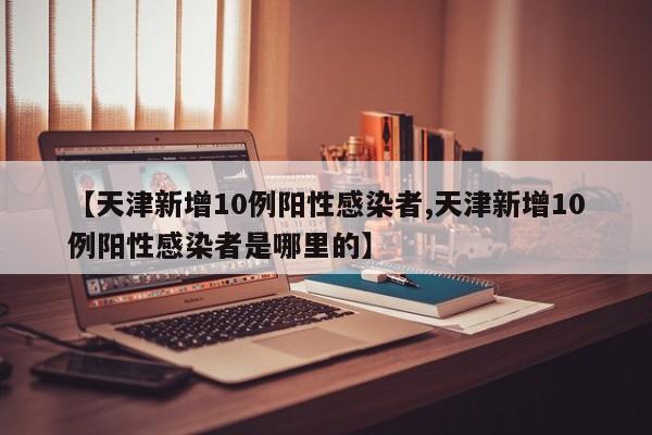 【天津新增10例阳性感染者,天津新增10例阳性感染者是哪里的】