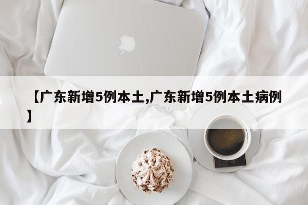 【广东新增5例本土,广东新增5例本土病例】