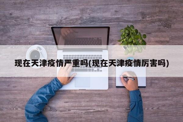 现在天津疫情严重吗(现在天津疫情厉害吗)