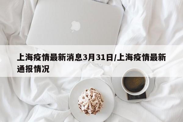 上海疫情最新消息3月31日/上海疫情最新通报情况