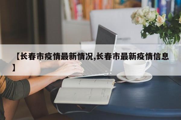 【长春市疫情最新情况,长春市最新疫情信息】