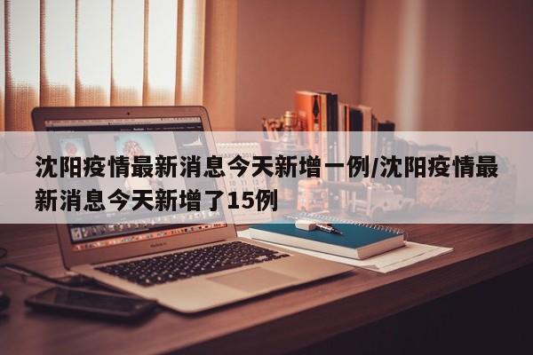 沈阳疫情最新消息今天新增一例/沈阳疫情最新消息今天新增了15例