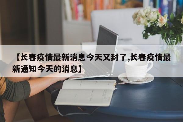 【长春疫情最新消息今天又封了,长春疫情最新通知今天的消息】