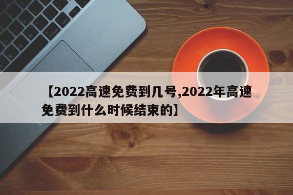 【2022高速免费到几号,2022年高速免费到什么时候结束的】