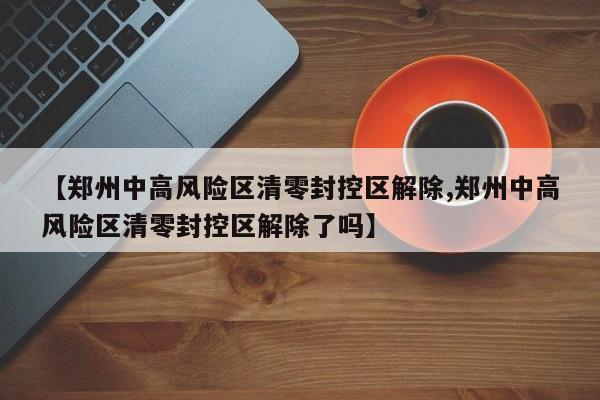 【郑州中高风险区清零封控区解除,郑州中高风险区清零封控区解除了吗】