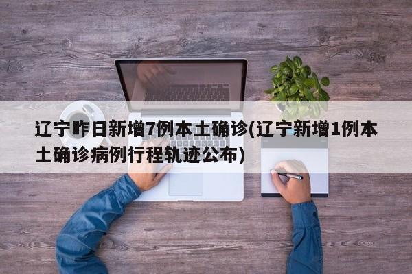 辽宁昨日新增7例本土确诊(辽宁新增1例本土确诊病例行程轨迹公布)