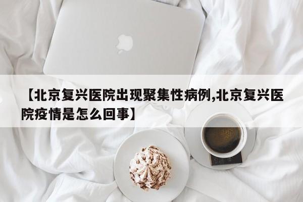 【北京复兴医院出现聚集性病例,北京复兴医院疫情是怎么回事】