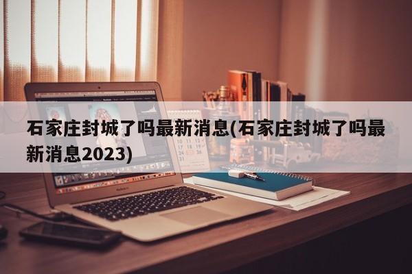 石家庄封城了吗最新消息(石家庄封城了吗最新消息2023)