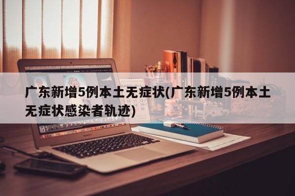 广东新增5例本土无症状(广东新增5例本土无症状感染者轨迹)