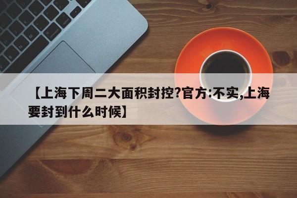 【上海下周二大面积封控?官方:不实,上海要封到什么时候】