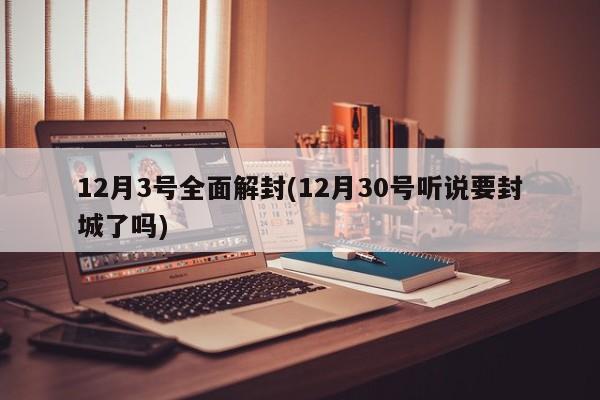 12月3号全面解封(12月30号听说要封城了吗)