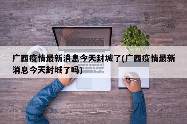 广西疫情最新消息今天封城了(广西疫情最新消息今天封城了吗)