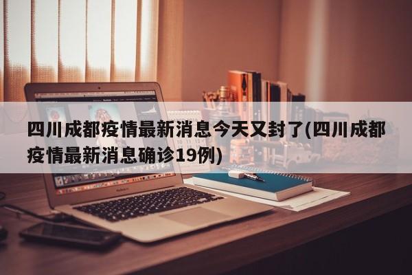 四川成都疫情最新消息今天又封了(四川成都疫情最新消息确诊19例)