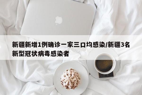 新疆新增1例确诊一家三口均感染/新疆3名新型冠状病毒感染者